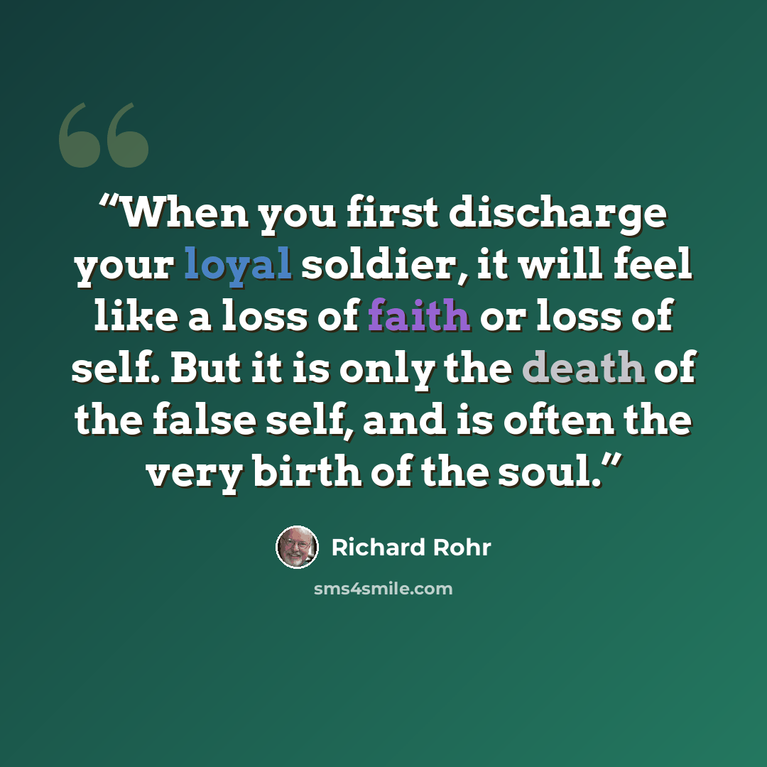 “When you first discharge your loyal soldier, it will feel like a loss of faith or loss of self. But it is only the death of the false self, and is often the very birth of the soul.” quote by Richard Rohr