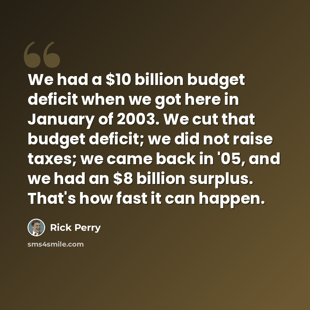 “We had a $10 billion budget deficit when we got here in January of 2003. We cut that budget deficit; we did not raise taxes; we came back in '05, and we had an $8 billion surplus. That's how fast it can happen.” quote by Rick Perry