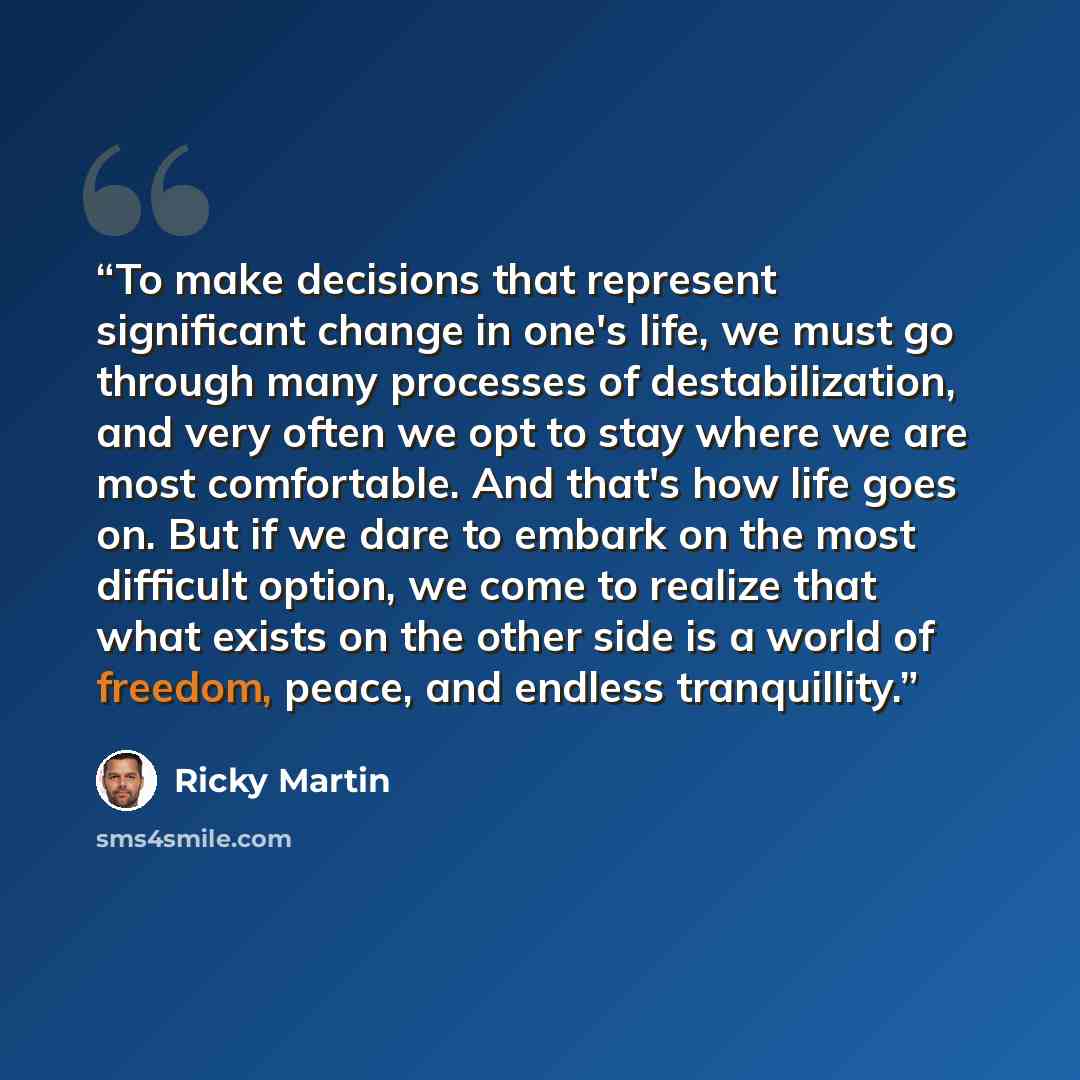 “To make decisions that represent significant change in one's life, we must go through many processes of destabilization, and very often we opt to stay where we are most comfortable. And that's how life goes on. But if we dare to embark on the most difficult option, we come to realize that what…” quote by Ricky Martin