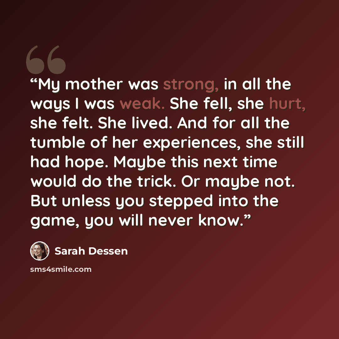 “My mother was strong, in all the ways I was weak. She fell, she hurt, she felt. She lived. And for all the tumble of her experiences, she still had hope. Maybe this next time would do the trick. Or maybe not. But unless you stepped into the game, you will never know.” quote by Sarah Dessen