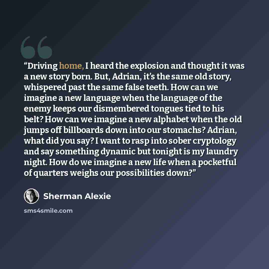 “Driving home, I heard the explosion and thought it was a new story born. But, Adrian, it’s the same old story, whispered past the same false teeth. How can we imagine a new language when the language of the enemy keeps our dismembered tongues tied to his belt? How can we imagine a new alphabet…” quote by Sherman Alexie
