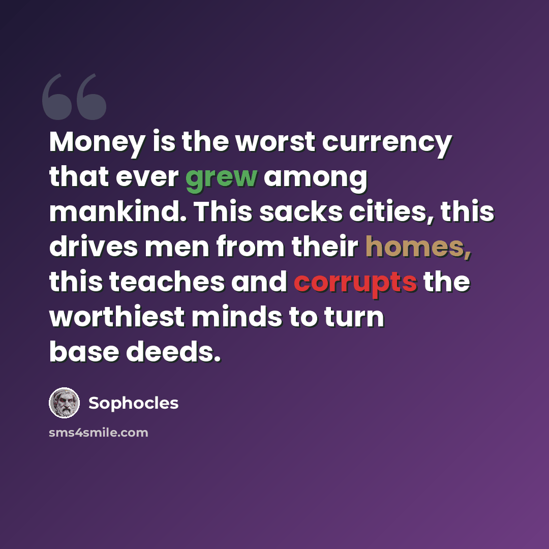 “Money is the worst currency that ever grew among mankind. This sacks cities, this drives men from their homes, this teaches and corrupts the worthiest minds to turn base deeds.” quote by Sophocles