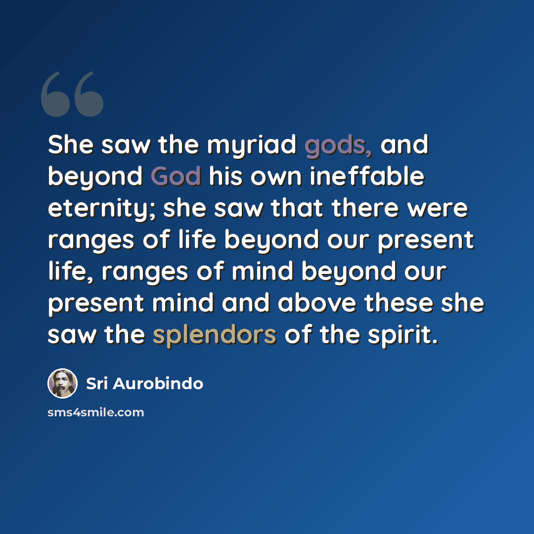 “She saw the myriad gods, and beyond God his own ineffable eternity; she saw that there were ranges of life beyond our present life, ranges of mind beyond our present mind and above these she saw the splendors of the spirit.” quote by Sri Aurobindo