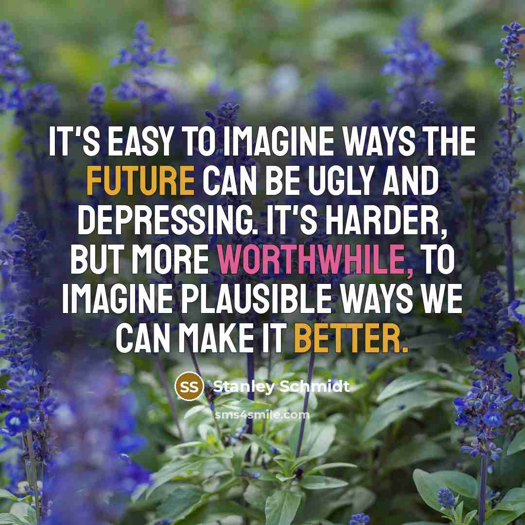 “It's easy to imagine ways the future can be ugly and depressing. It's harder, but more worthwhile, to imagine plausible ways we can make it better.” quote by Stanley Schmidt