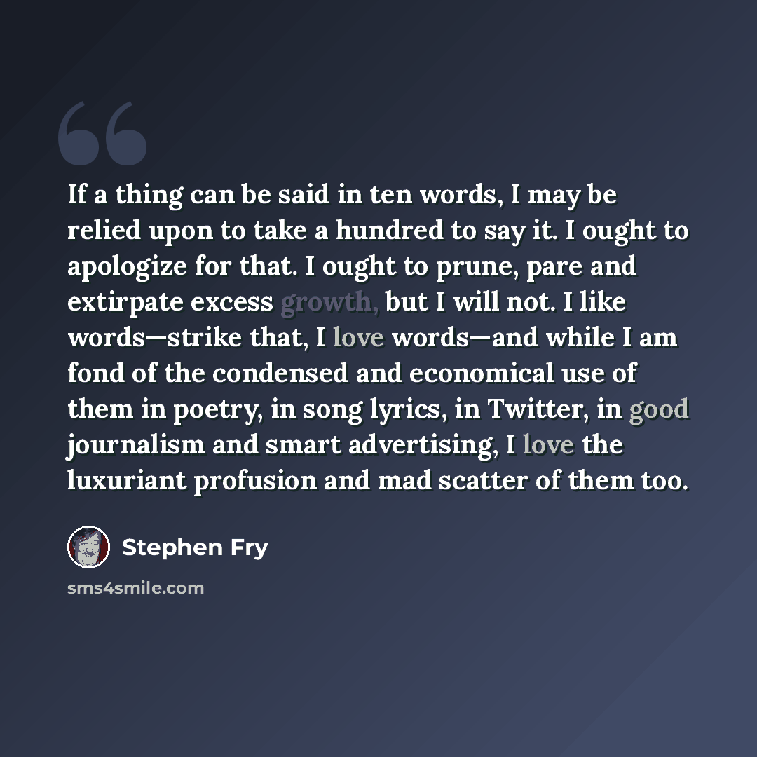 “If a thing can be said in ten words, I may be relied upon to take a hundred to say it. I ought to apologize for that. I ought to prune, pare and extirpate excess growth, but I will not. I like words—strike that, I love words—and while I am fond of the condensed and economical use of them in…” quote by Stephen Fry