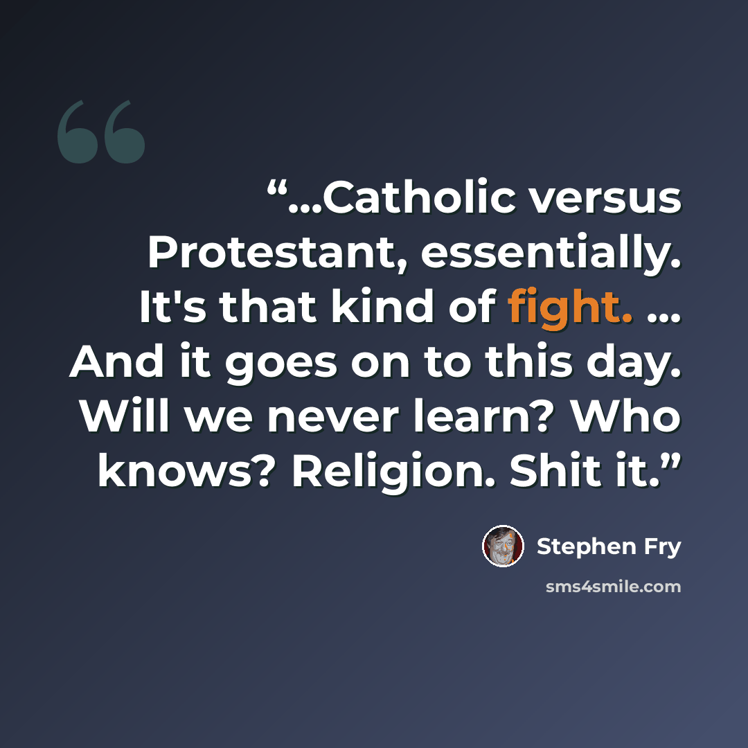 “...Catholic versus Protestant, essentially. It's that kind of fight. ... And it goes on to this day. Will we never learn? Who knows? Religion. Shit it.” quote by Stephen Fry