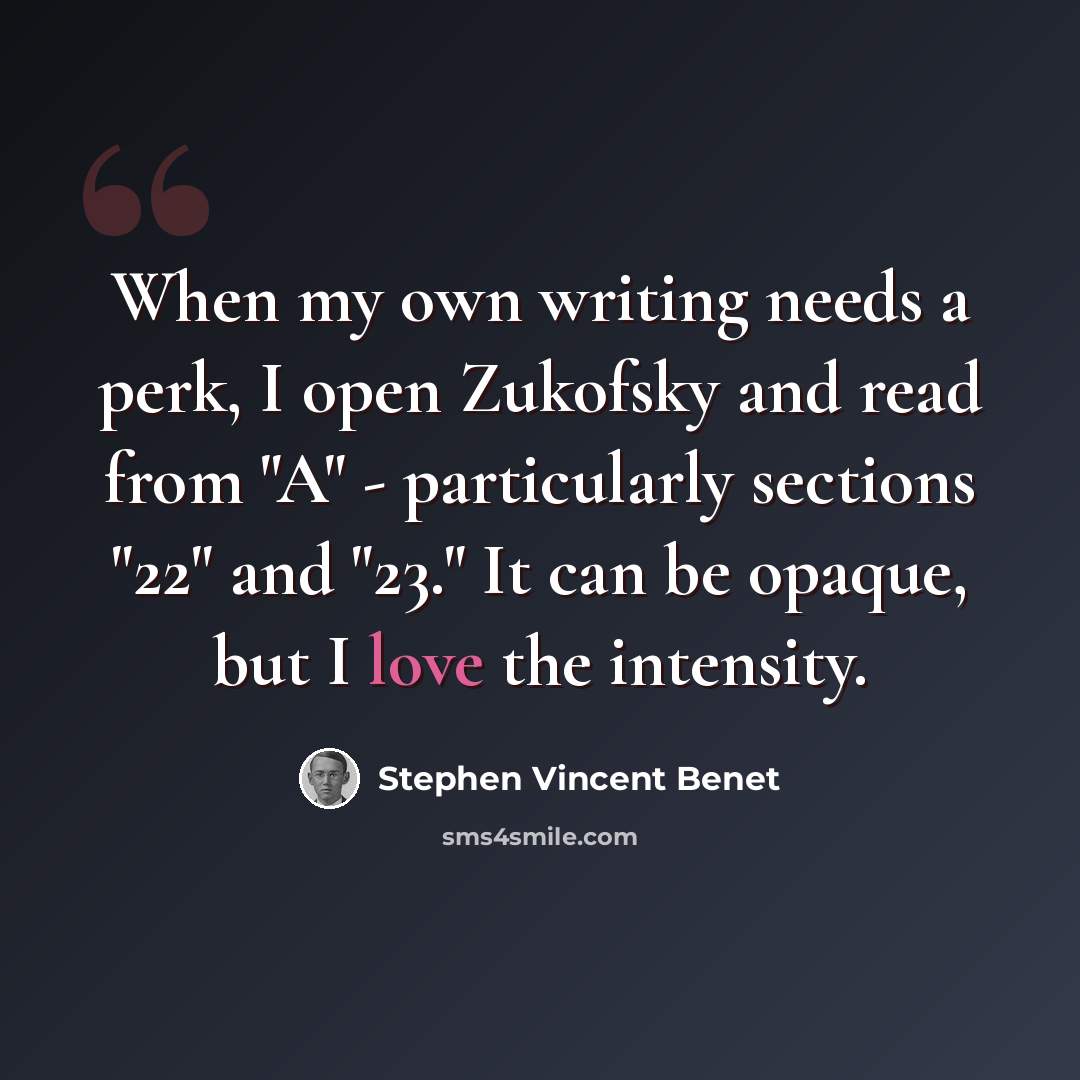 “When my own writing needs a perk, I open Zukofsky and read from "A" - particularly sections "22" and "23." It can be opaque, but I love the intensity.” quote by Stephen Vincent Benet