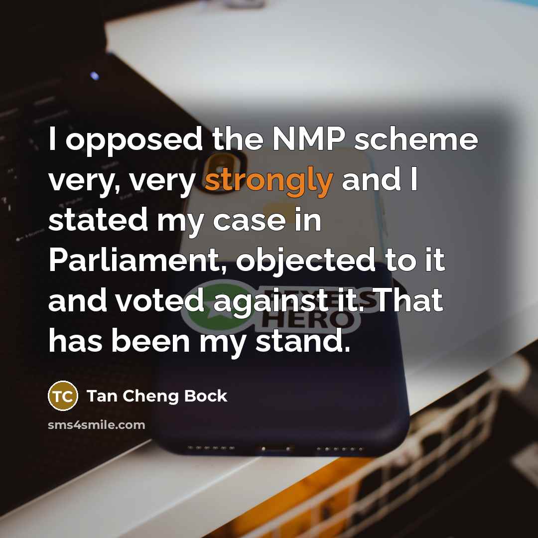 “I opposed the NMP scheme very, very strongly and I stated my case in Parliament, objected to it and voted against it. That has been my stand.” quote by Tan Cheng Bock