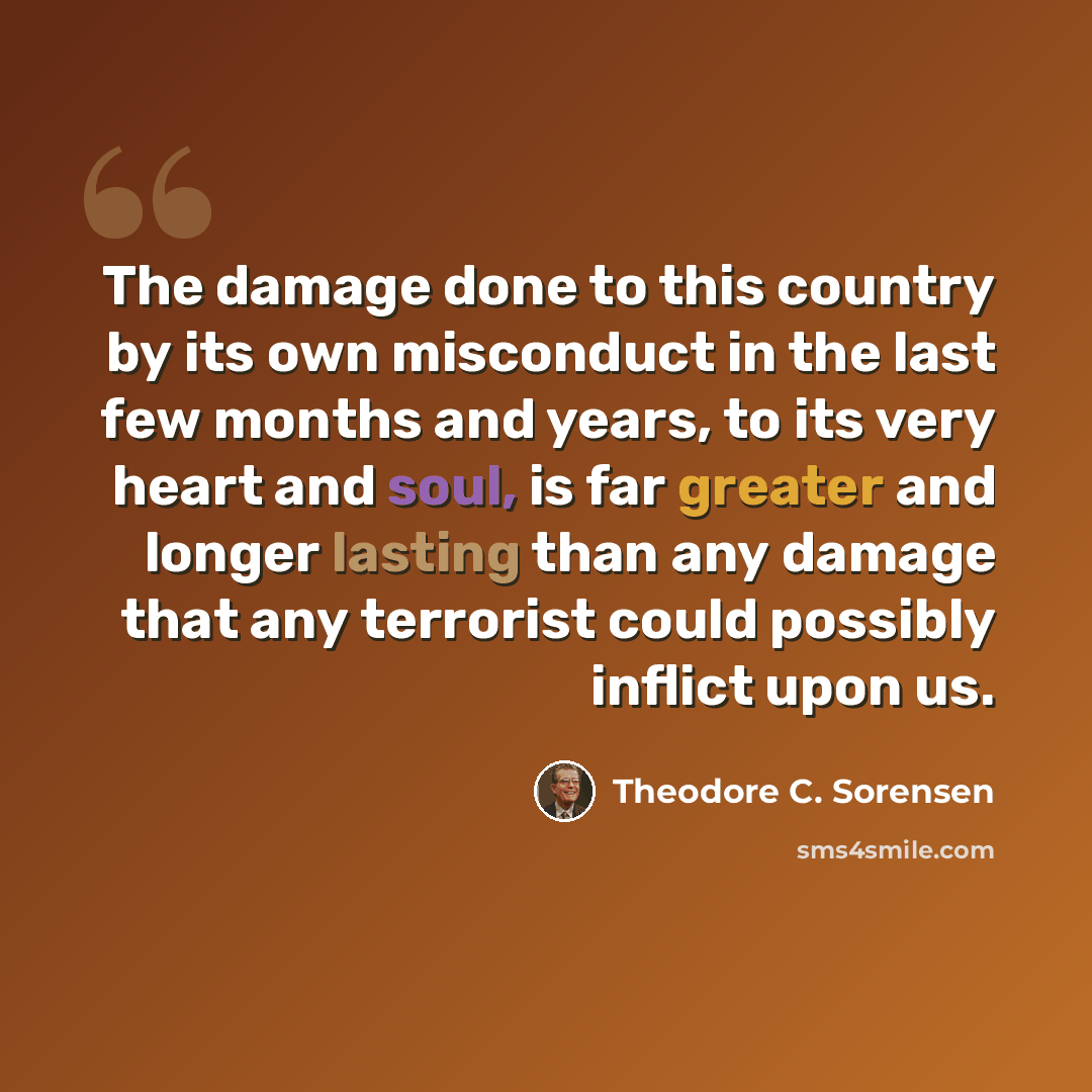 “The damage done to this country by its own misconduct in the last few months and years, to its very heart and soul, is far greater and longer lasting than any damage that any terrorist could possibly inflict upon us.” quote by Theodore C. Sorensen