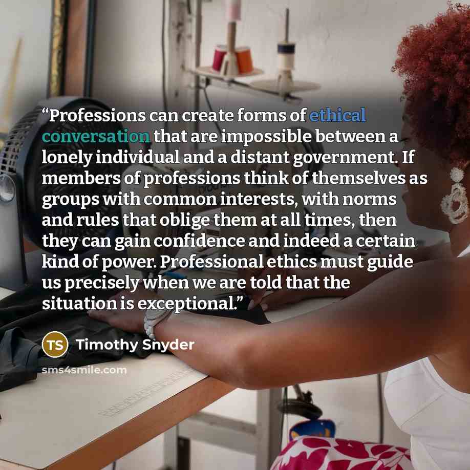 “Professions can create forms of ethical conversation that are impossible between a lonely individual and a distant government. If members of professions think of themselves as groups with common interests, with norms and rules that oblige them at all times, then they can gain confidence and indeed…” quote by Timothy Snyder