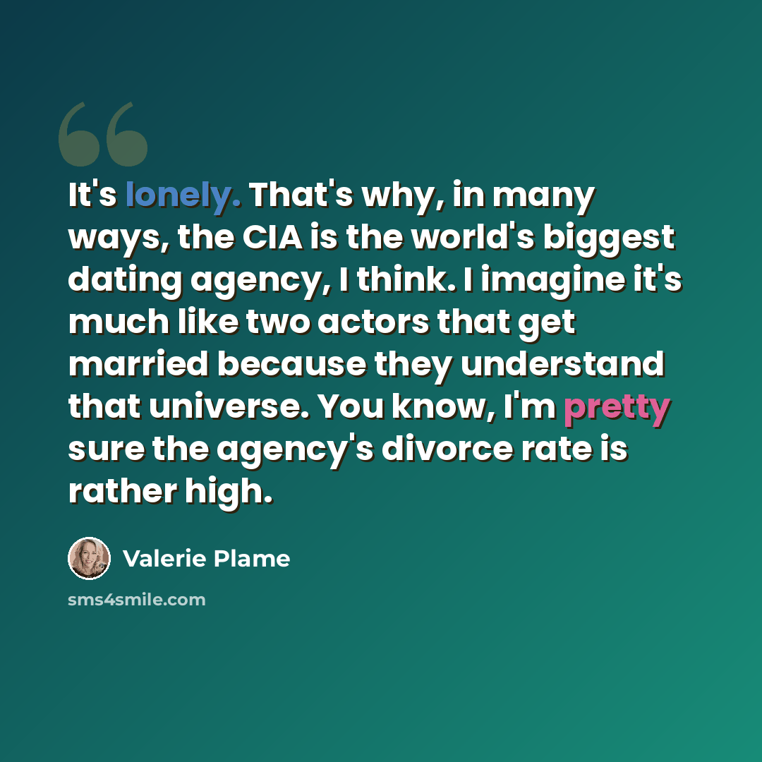 “It's lonely. That's why, in many ways, the CIA is the world's biggest dating agency, I think. I imagine it's much like two actors that get married because they understand that universe. You know, I'm pretty sure the agency's divorce rate is rather high.” quote by Valerie Plame