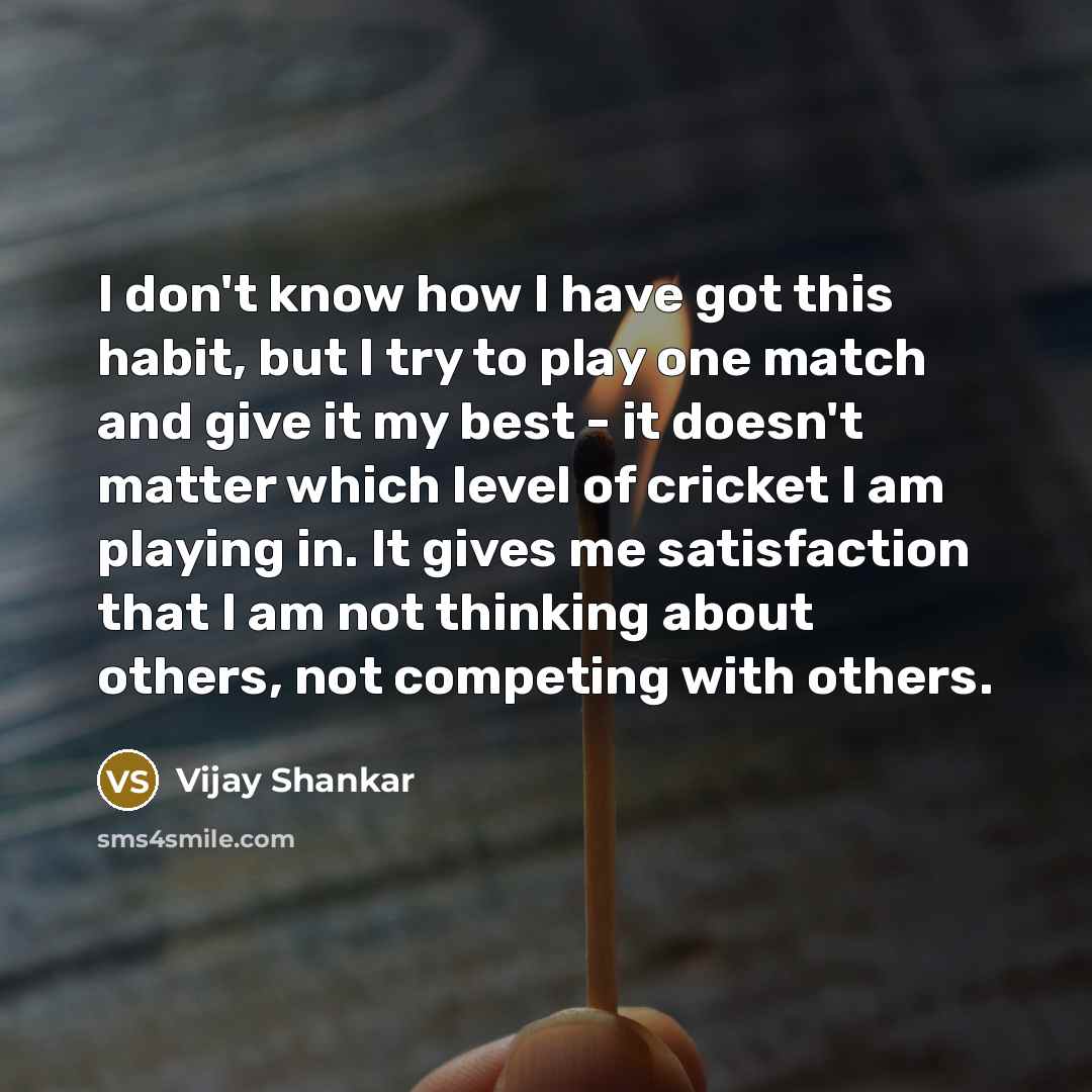 “I don't know how I have got this habit, but I try to play one match and give it my best - it doesn't matter which level of cricket I am playing in. It gives me satisfaction that I am not thinking about others, not competing with others.” quote by Vijay Shankar