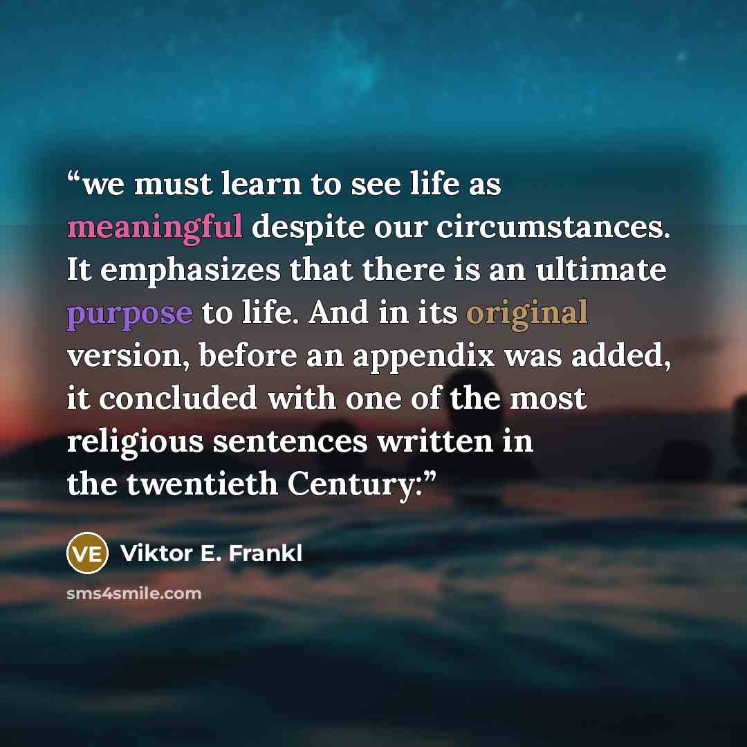 “we must learn to see life as meaningful despite our circumstances. It emphasizes that there is an ultimate purpose to life. And in its original version, before an appendix was added, it concluded with one of the most religious sentences written in the twentieth Century:” quote by Viktor E. Frankl