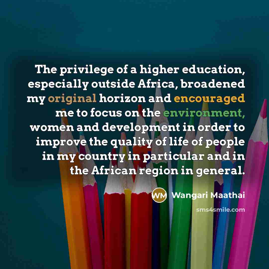 “The privilege of a higher education, especially outside Africa, broadened my original horizon and encouraged me to focus on the environment, women and development in order to improve the quality of life of people in my country in particular and in the African region in general.” quote by Wangari Maathai