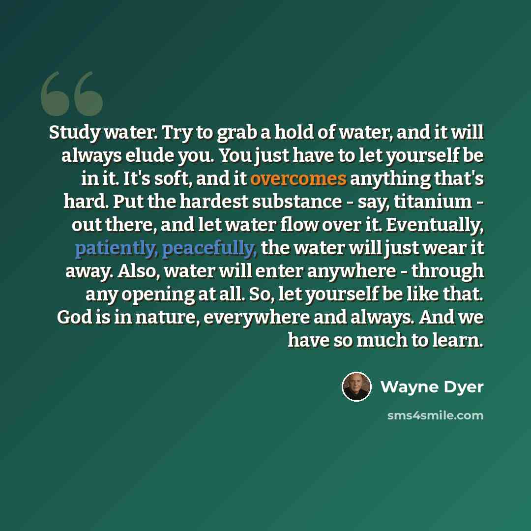 “Study water. Try to grab a hold of water, and it will always elude you. You just have to let yourself be in it. It's soft, and it overcomes anything that's hard. Put the hardest substance - say, titanium - out there, and let water flow over it. Eventually, patiently, peacefully, the water will…” quote by Wayne Dyer