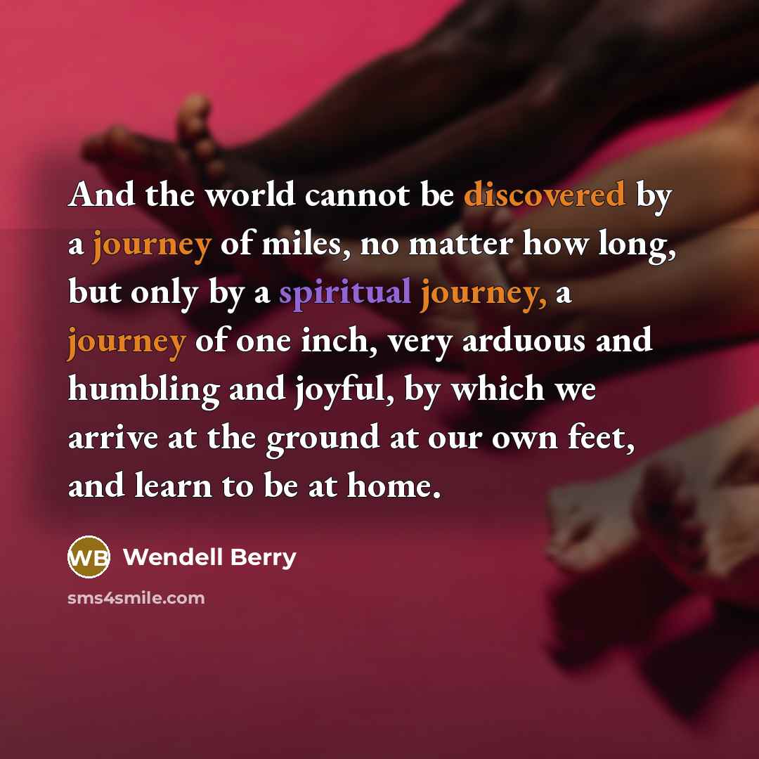 “And the world cannot be discovered by a journey of miles, no matter how long, but only by a spiritual journey, a journey of one inch, very arduous and humbling and joyful, by which we arrive at the ground at our own feet, and learn to be at home.” quote by Wendell Berry