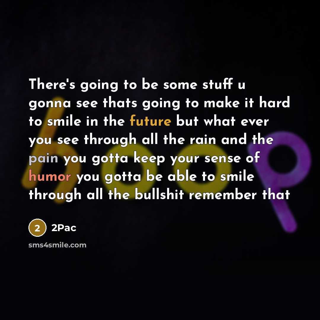 “There's going to be some stuff u gonna see thats going to make it hard to smile in the future but what ever you see through all the rain and the pain you gotta keep your sense of humor you gotta be able to smile through all the bullshit remember that” quote by 2pac