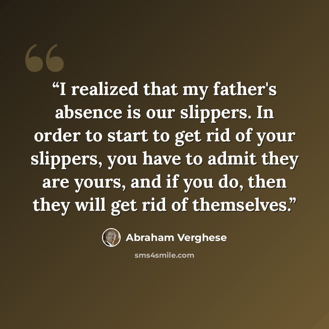 “I realized that my father's absence is our slippers. In order to start to get rid of your slippers, you have to admit they are yours, and if you do, then they will get rid of themselves.” quote by Abraham Verghese