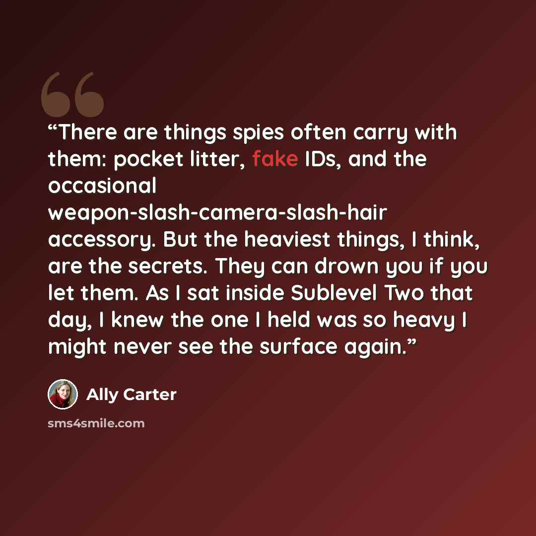 “There are things spies often carry with them: pocket litter, fake IDs, and the occasional weapon-slash-camera-slash-hair accessory. But the heaviest things, I think, are the secrets. They can drown you if you let them. As I sat inside Sublevel Two that day, I knew the one I held was so heavy I…” quote by Ally Carter