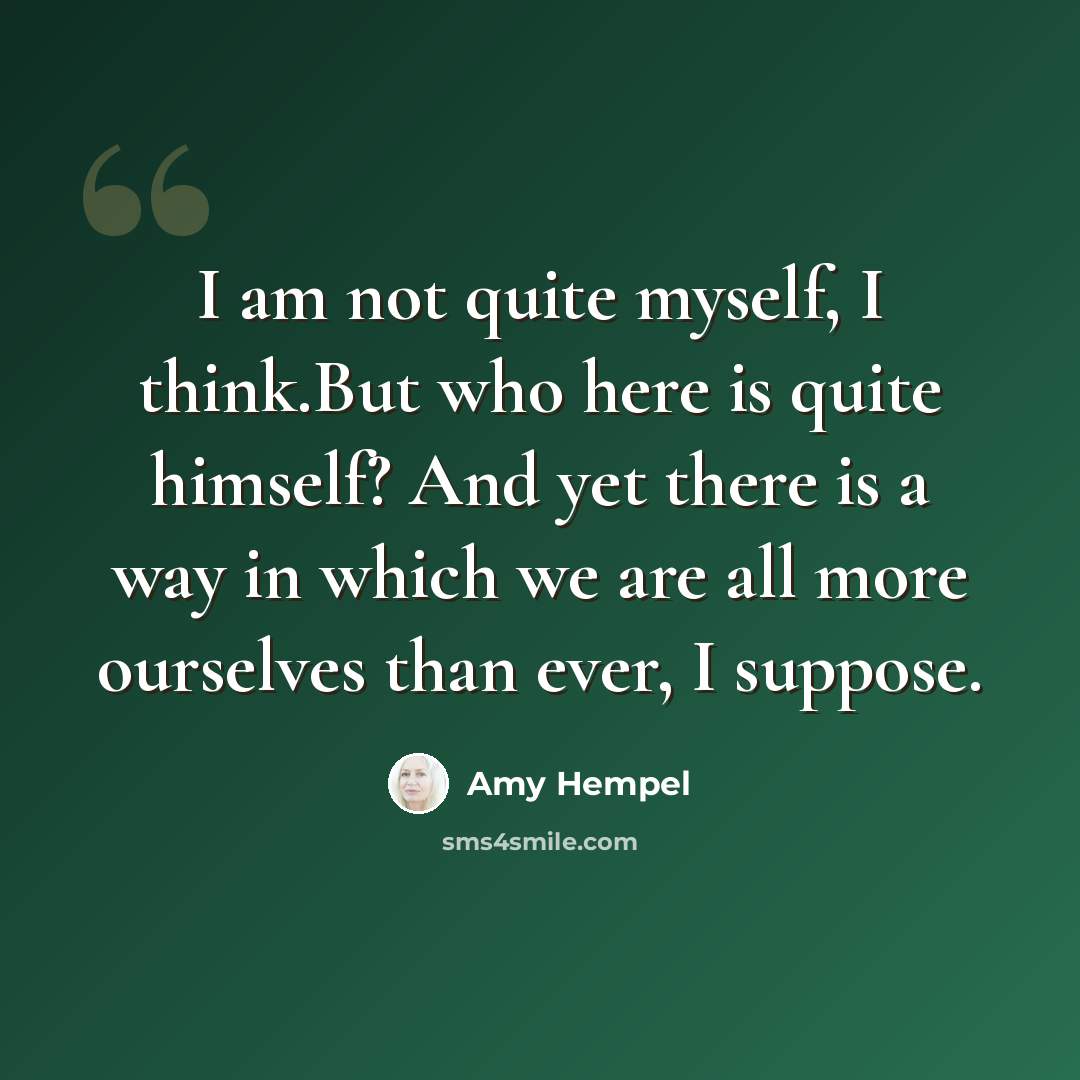 “I am not quite myself, I think.But who here is quite himself? And yet there is a way in which we are all more ourselves than ever, I suppose.” quote by Amy Hempel