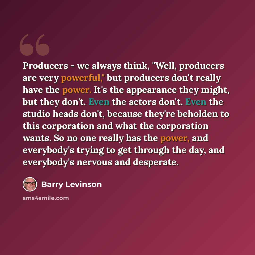 “Producers - we always think, "Well, producers are very powerful," but producers don't really have the power. It's the appearance they might, but they don't. Even the actors don't. Even the studio heads don't, because they're beholden to this corporation and what the corporation wants. So no one…” quote by Barry Levinson