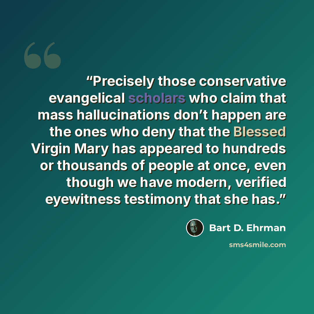 “Precisely those conservative evangelical scholars who claim that mass hallucinations don’t happen are the ones who deny that the Blessed Virgin Mary has appeared to hundreds or thousands of people at once, even though we have modern, verified eyewitness testimony that she has.” quote by Bart D. Ehrman