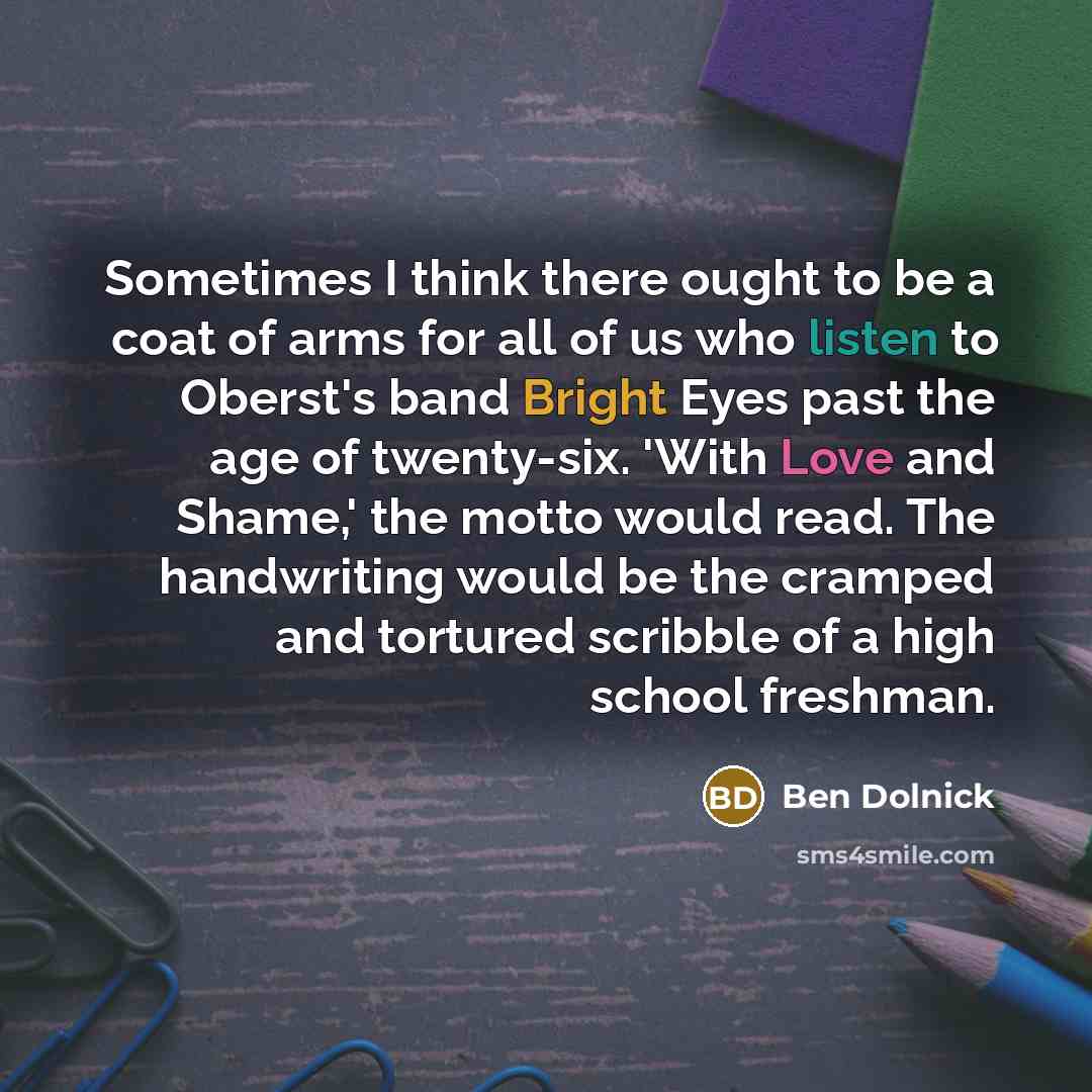“Sometimes I think there ought to be a coat of arms for all of us who listen to Oberst's band Bright Eyes past the age of twenty-six. 'With Love and Shame,' the motto would read. The handwriting would be the cramped and tortured scribble of a high school freshman.” quote by Ben Dolnick