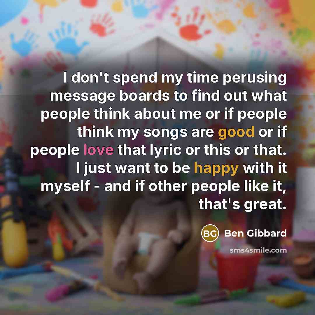 “I don't spend my time perusing message boards to find out what people think about me or if people think my songs are good or if people love that lyric or this or that. I just want to be happy with it myself - and if other people like it, that's great.” quote by Ben Gibbard