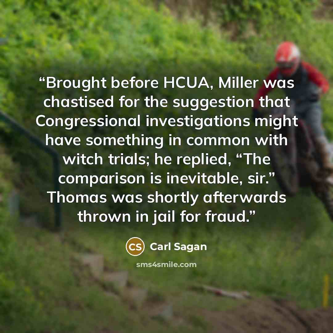 “Brought before HCUA, Miller was chastised for the suggestion that Congressional investigations might have something in common with witch trials; he replied, “The comparison is inevitable, sir.” Thomas was shortly afterwards thrown in jail for fraud.” quote by Carl Sagan