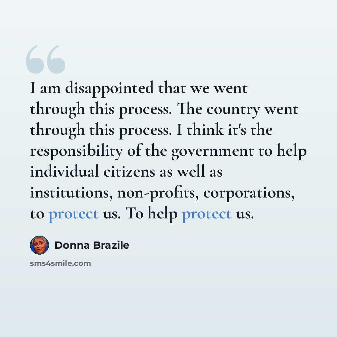 “I am disappointed that we went through this process. The country went through this process. I think it's the responsibility of the government to help individual citizens as well as institutions, non-profits, corporations, to protect us. To help protect us.” quote by Donna Brazile