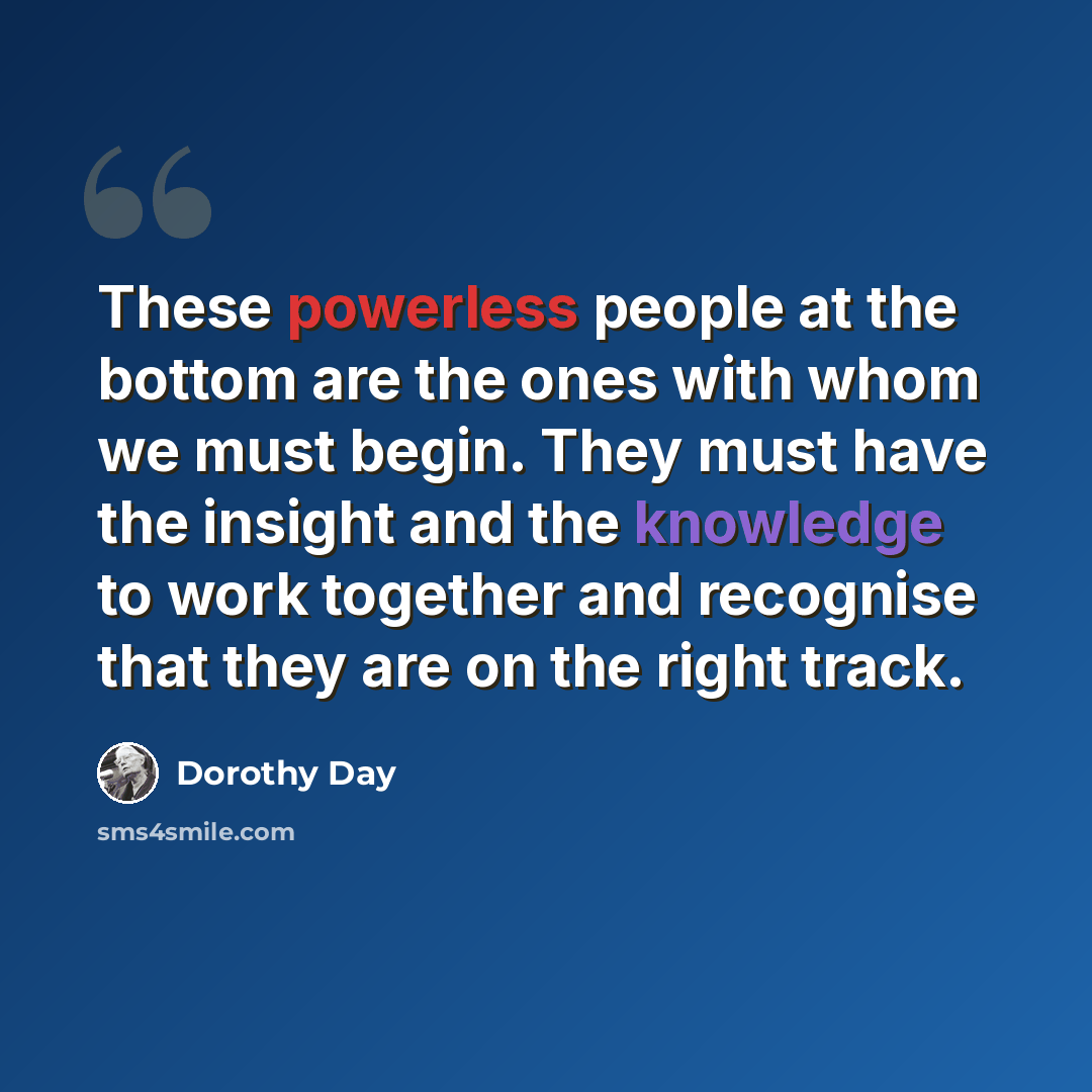 “These powerless people at the bottom are the ones with whom we must begin. They must have the insight and the knowledge to work together and recognise that they are on the right track.” quote by Dorothy Day