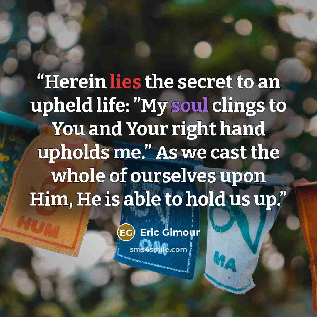 “Herein lies the secret to an upheld life: ”My soul clings to You and Your right hand upholds me.” As we cast the whole of ourselves upon Him, He is able to hold us up.” quote by Eric Gimour