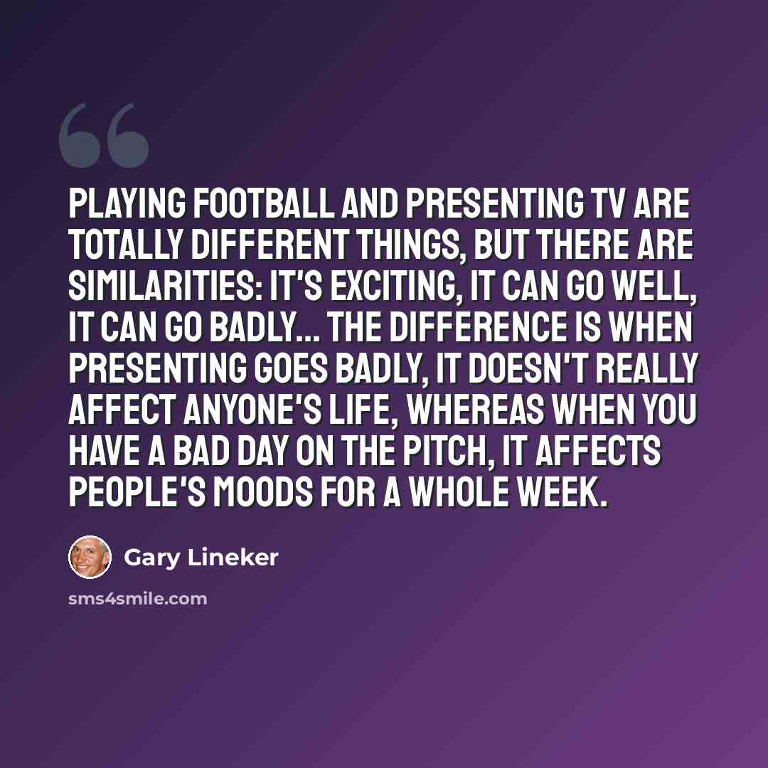 “Playing football and presenting TV are totally different things, but there are similarities: it's exciting, it can go well, it can go badly... the difference is when presenting goes badly, it doesn't really affect anyone's life, whereas when you have a bad day on the pitch, it affects people's…” quote by Gary Lineker