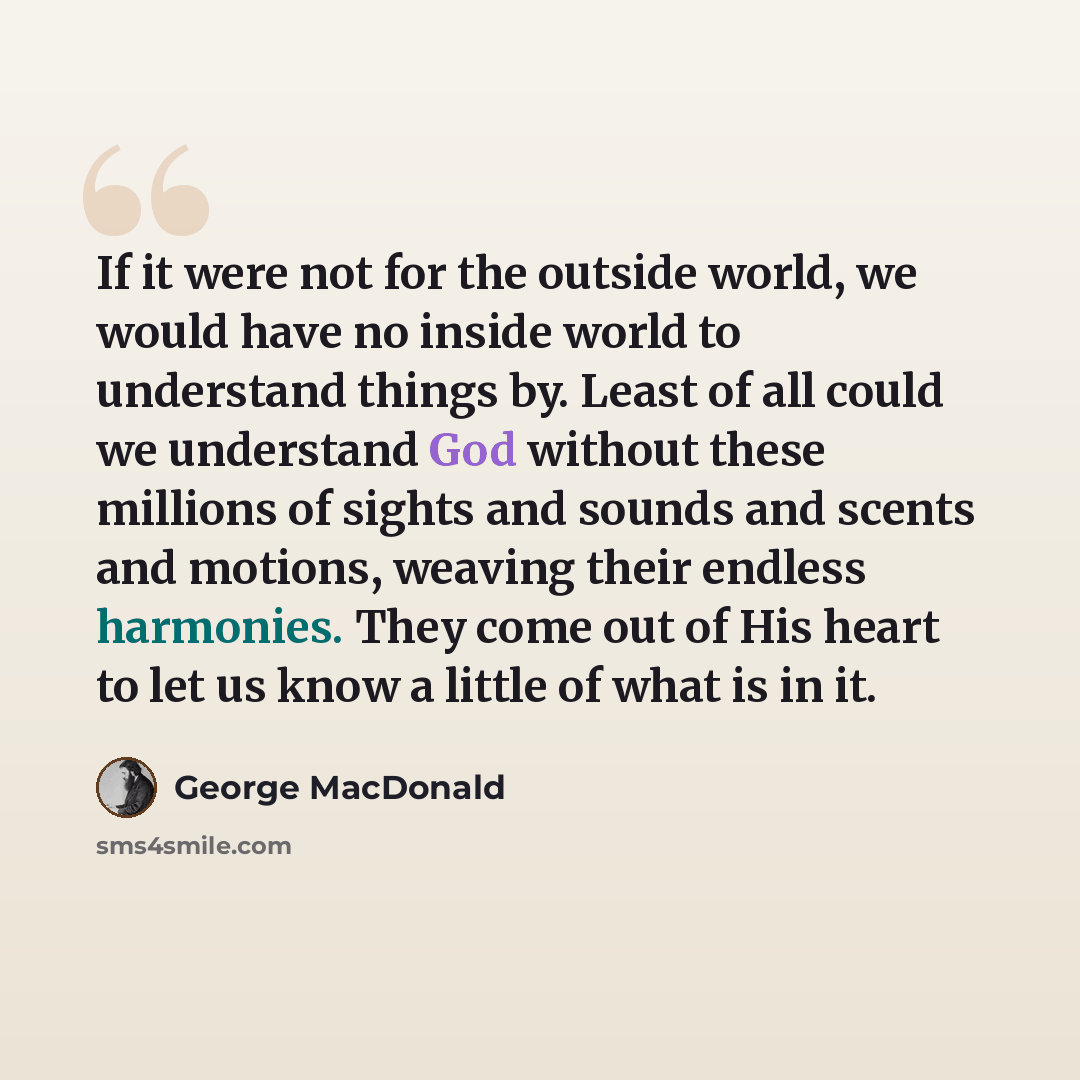 “If it were not for the outside world, we would have no inside world to understand things by. Least of all could we understand God without these millions of sights and sounds and scents and motions, weaving their endless harmonies. They come out of His heart to let us know a little of what is in it.” quote by George MacDonald