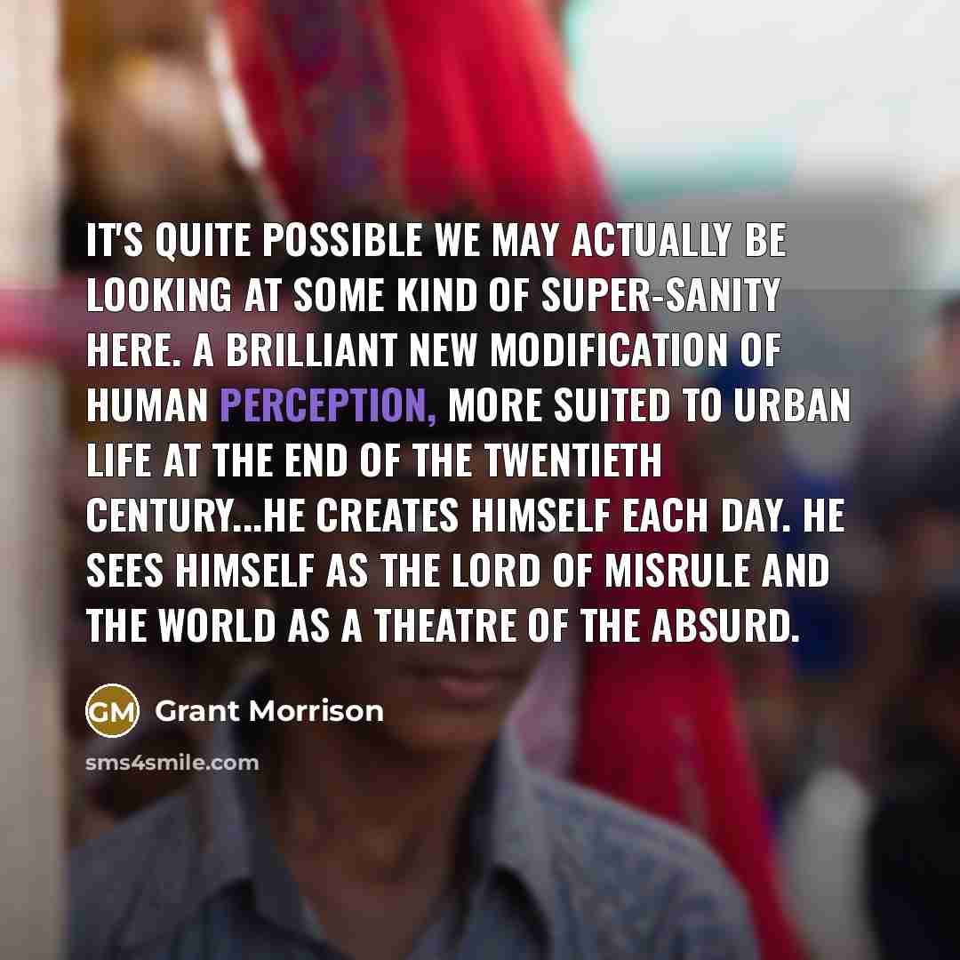 “It's quite possible we may actually be looking at some kind of super-sanity here. A brilliant new modification of human perception, more suited to urban life at the end of the twentieth century...He creates himself each day. He sees himself as the lord of misrule and the world as a theatre of the…” quote by Grant Morrison