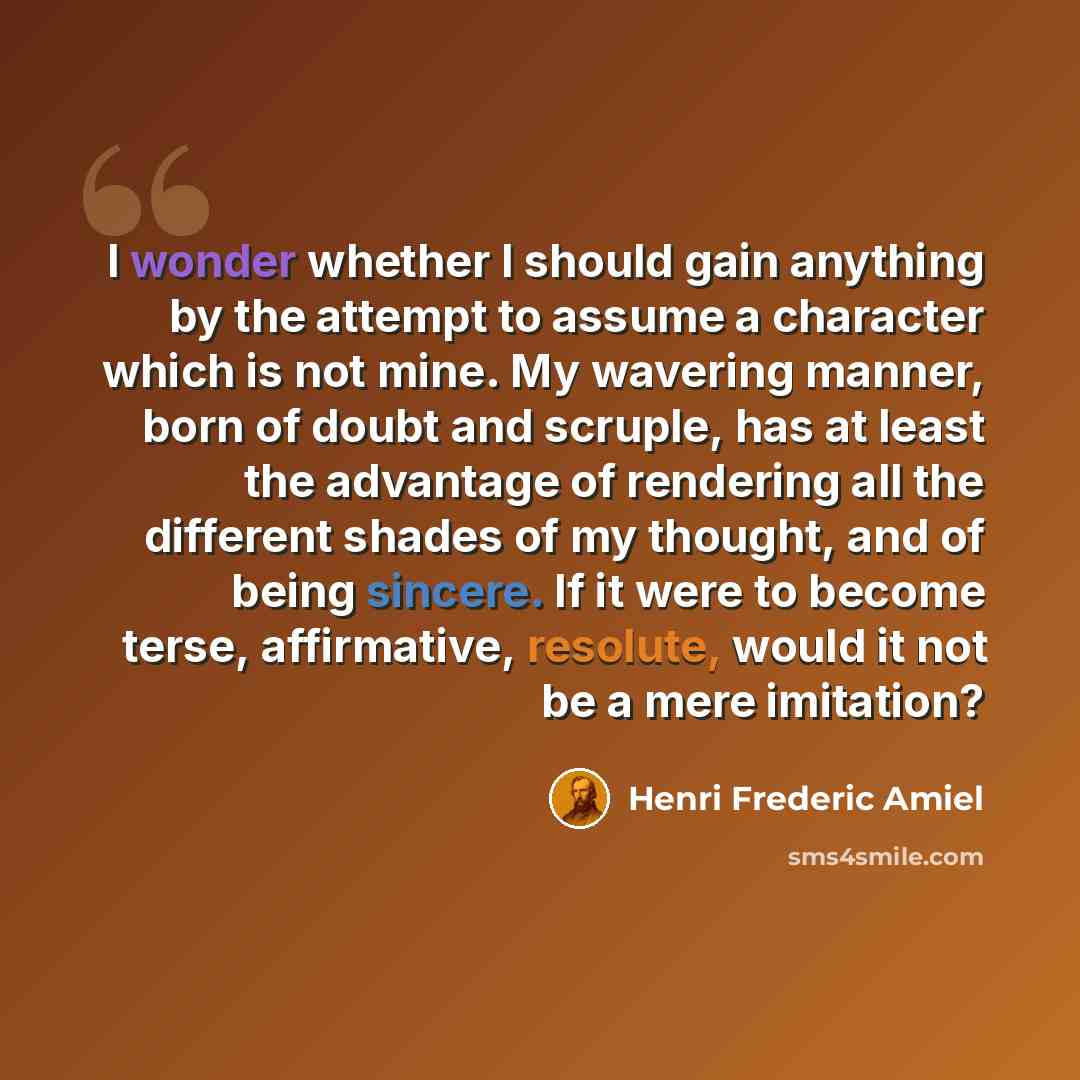“I wonder whether I should gain anything by the attempt to assume a character which is not mine. My wavering manner, born of doubt and scruple, has at least the advantage of rendering all the different shades of my thought, and of being sincere. If it were to become terse, affirmative, resolute…” quote by Henri Frederic Amiel