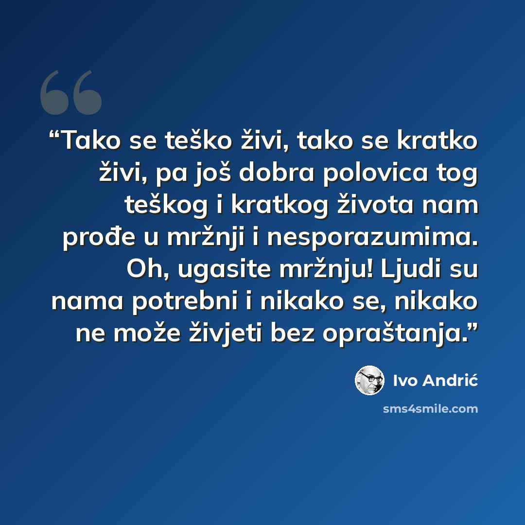 “Tako se teško živi, tako se kratko živi, pa još dobra polovica tog teškog i kratkog života nam prođe u mržnji i nesporazumima. Oh, ugasite mržnju! Ljudi su nama potrebni i nikako se, nikako ne može živjeti bez opraštanja.” quote by Ivo Andrić