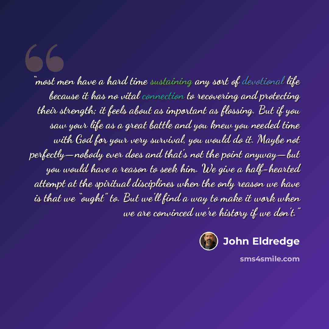 “most men have a hard time sustaining any sort of devotional life because it has no vital connection to recovering and protecting their strength; it feels about as important as flossing. But if you saw your life as a great battle and you knew you needed time with God for your very survival, you…” quote by John Eldredge