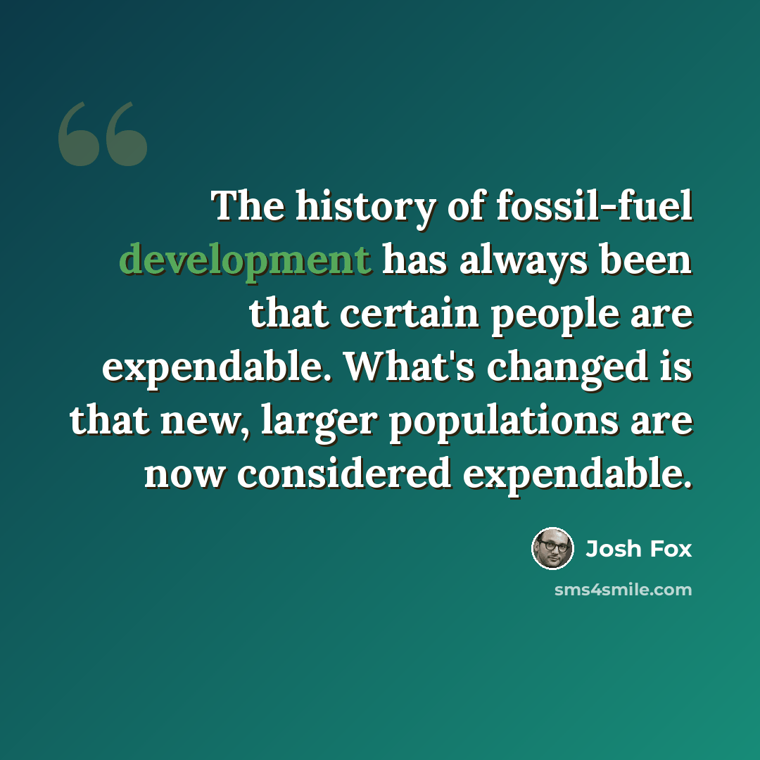 “The history of fossil-fuel development has always been that certain people are expendable. What's changed is that new, larger populations are now considered expendable.” quote by Josh Fox