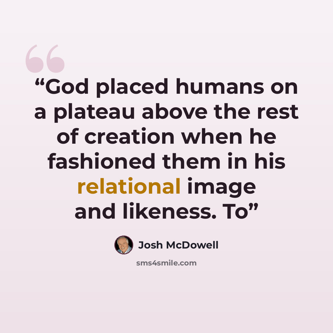 “God placed humans on a plateau above the rest of creation when he fashioned them in his relational image and likeness. To” quote by Josh McDowell