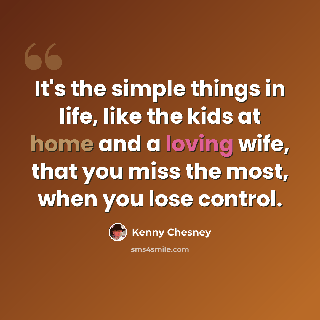 “It's the simple things in life, like the kids at home and a loving wife, that you miss the most, when you lose control.” quote by Kenny Chesney