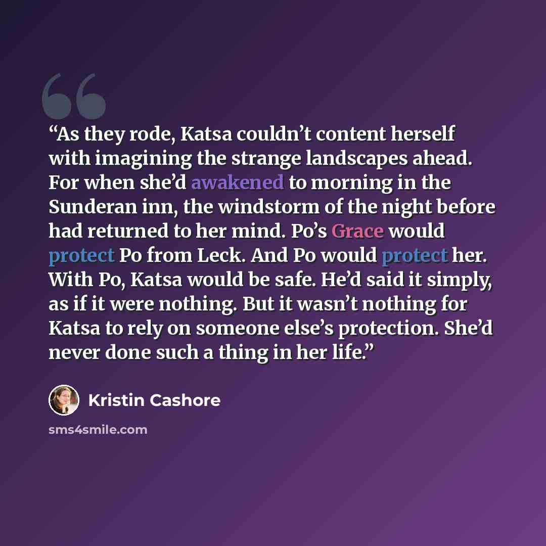 “As they rode, Katsa couldn’t content herself with imagining the strange landscapes ahead. For when she’d awakened to morning in the Sunderan inn, the windstorm of the night before had returned to her mind. Po’s Grace would protect Po from Leck. And Po would protect her. With Po, Katsa would be…” quote by Kristin Cashore
