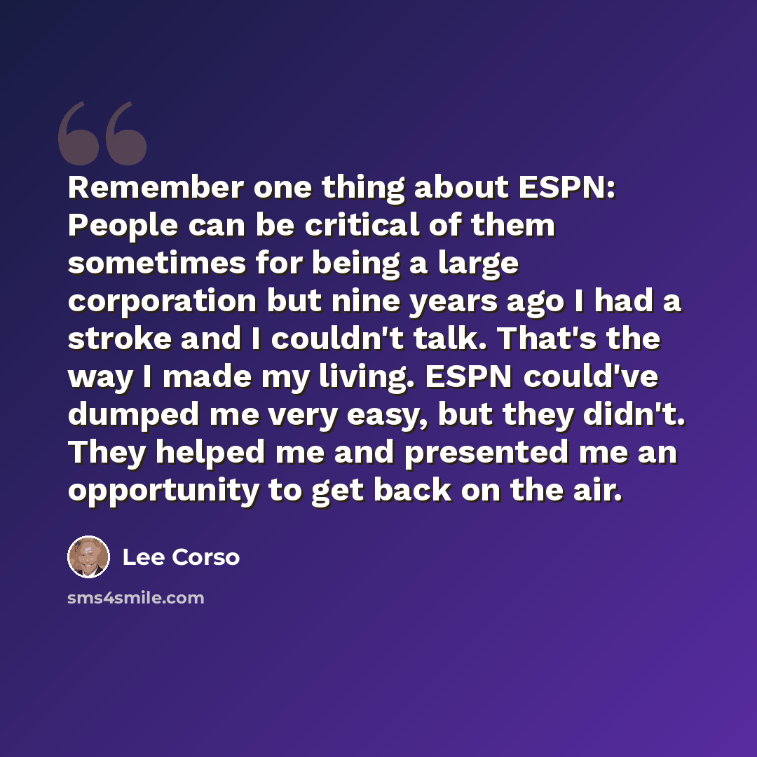 “Remember one thing about ESPN: People can be critical of them sometimes for being a large corporation but nine years ago I had a stroke and I couldn't talk. That's the way I made my living. ESPN could've dumped me very easy, but they didn't. They helped me and presented me an opportunity to get…” quote by Lee Corso