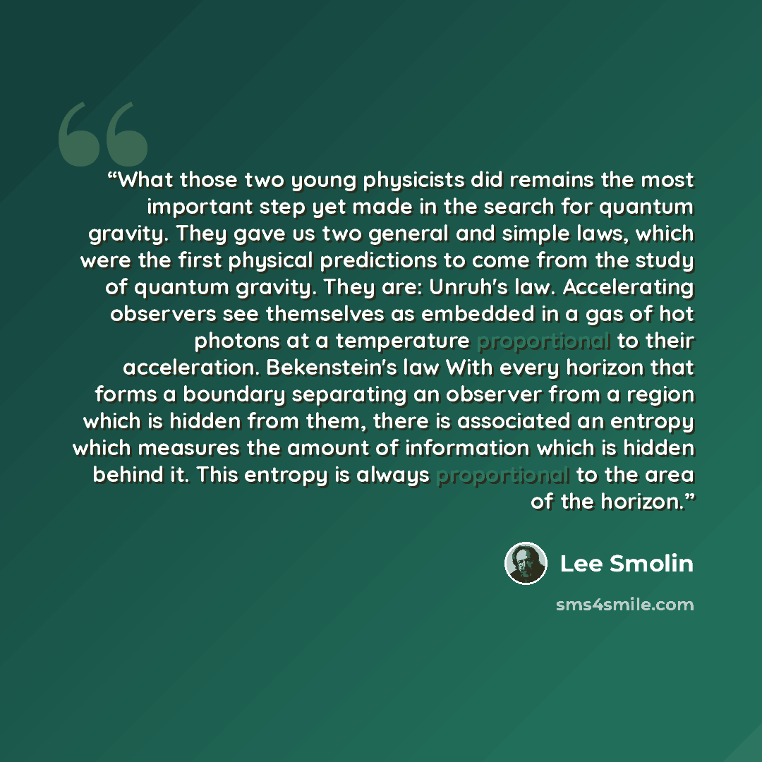 “What those two young physicists did remains the most important step yet made in the search for quantum gravity. They gave us two general and simple laws, which were the first physical predictions to come from the study of quantum gravity. They are: Unruh's law. Accelerating observers see…” quote by Lee Smolin