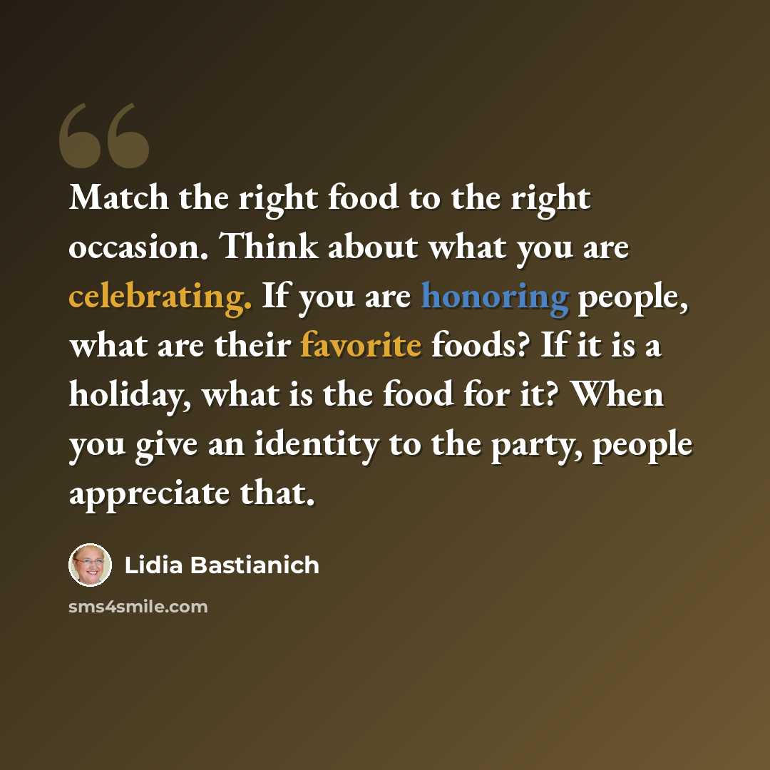 “Match the right food to the right occasion. Think about what you are celebrating. If you are honoring people, what are their favorite foods? If it is a holiday, what is the food for it? When you give an identity to the party, people appreciate that.” quote by Lidia Bastianich
