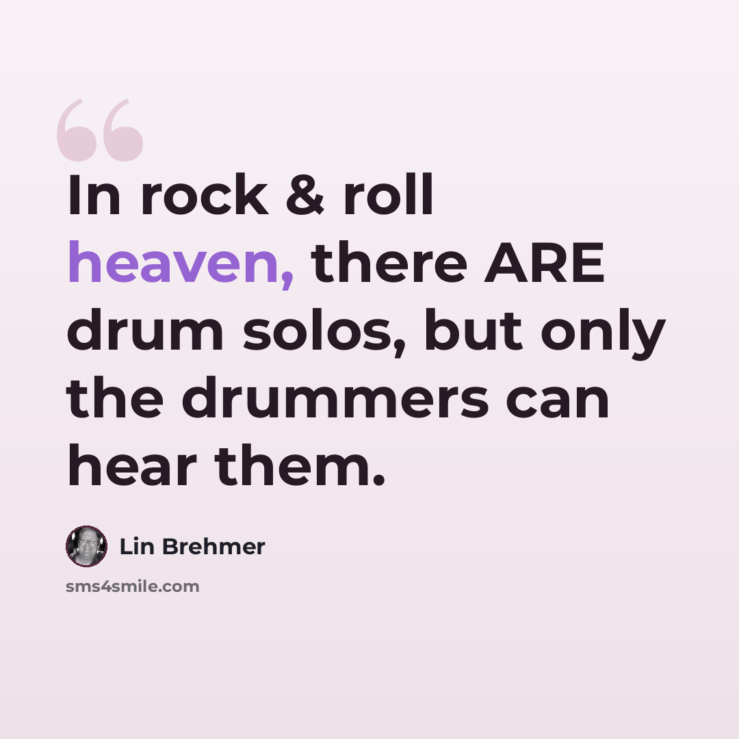 “In rock & roll heaven, there ARE drum solos, but only the drummers can hear them.” quote by Lin Brehmer