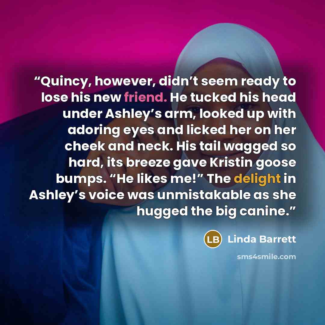 “Quincy, however, didn’t seem ready to lose his new friend. He tucked his head under Ashley’s arm, looked up with adoring eyes and licked her on her cheek and neck. His tail wagged so hard, its breeze gave Kristin goose bumps. “He likes me!” The delight in Ashley’s voice was unmistakable as she…” quote by Linda Barrett