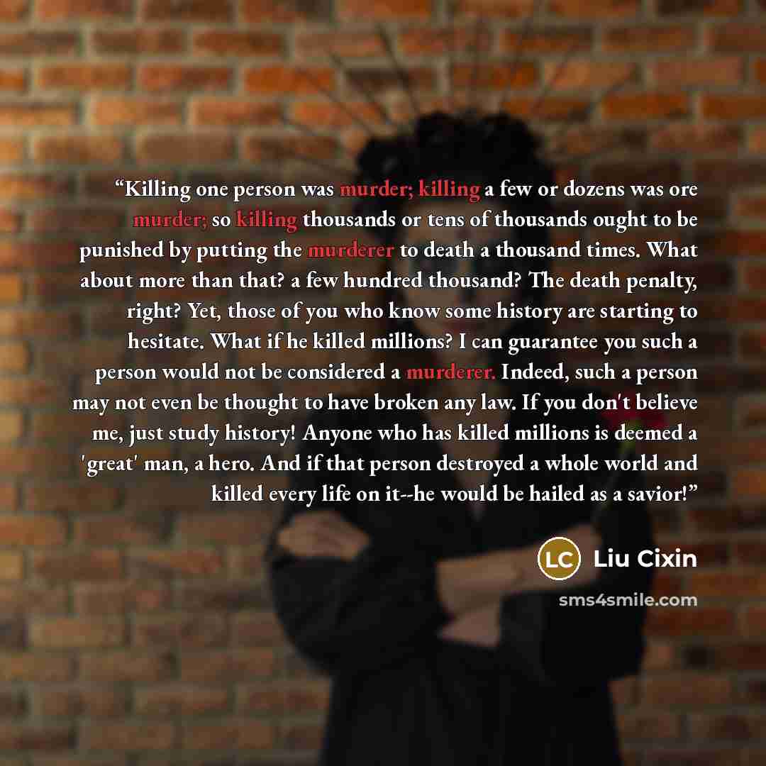 “Killing one person was murder; killing a few or dozens was ore murder; so killing thousands or tens of thousands ought to be punished by putting the murderer to death a thousand times. What about more than that? a few hundred thousand? The death penalty, right? Yet, those of you who know some…” quote by Liu Cixin