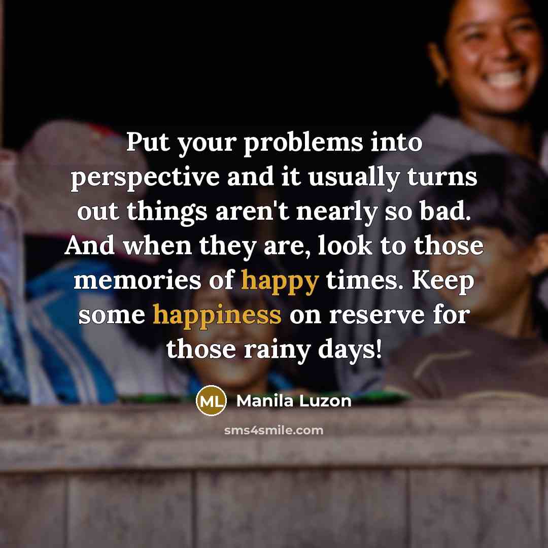 “Put your problems into perspective and it usually turns out things aren't nearly so bad. And when they are, look to those memories of happy times. Keep some happiness on reserve for those rainy days!” quote by Manila Luzon