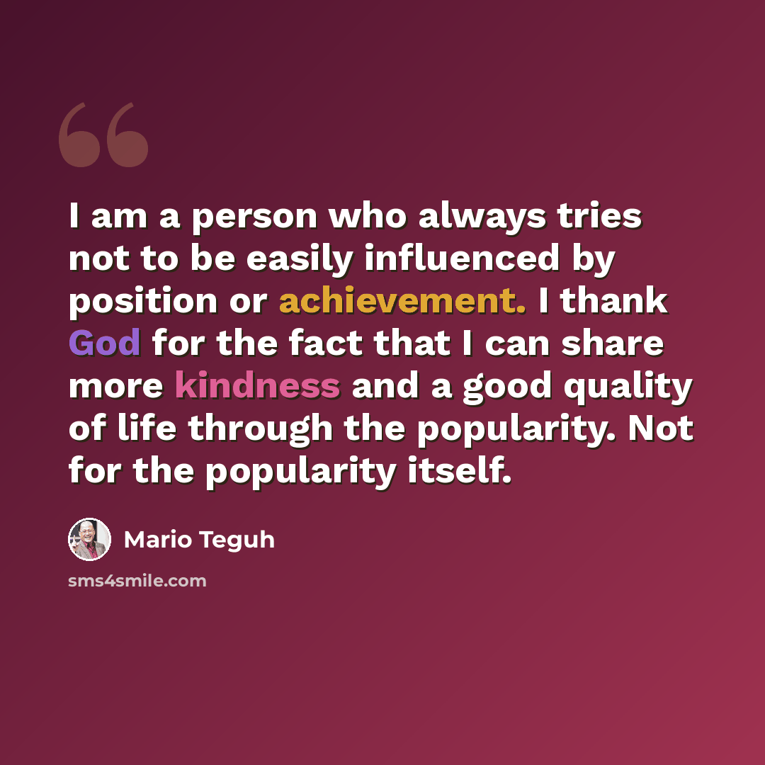 “I am a person who always tries not to be easily influenced by position or achievement. I thank God for the fact that I can share more kindness and a good quality of life through the popularity. Not for the popularity itself.” quote by Mario Teguh
